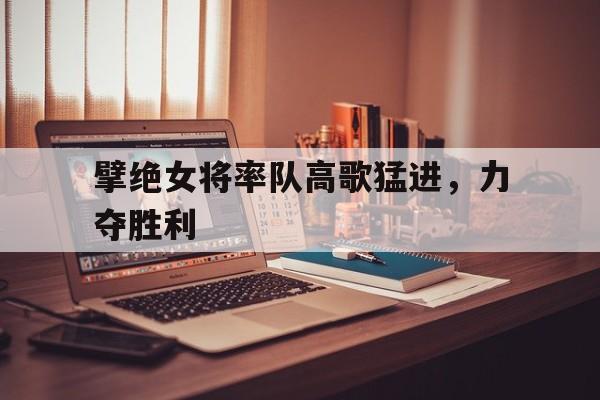 包含擘绝女将率队高歌猛进，力夺胜利的词条