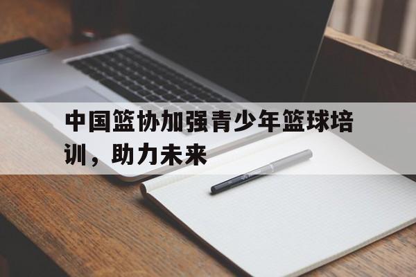 关于中国篮协加强青少年篮球培训，助力未来的信息