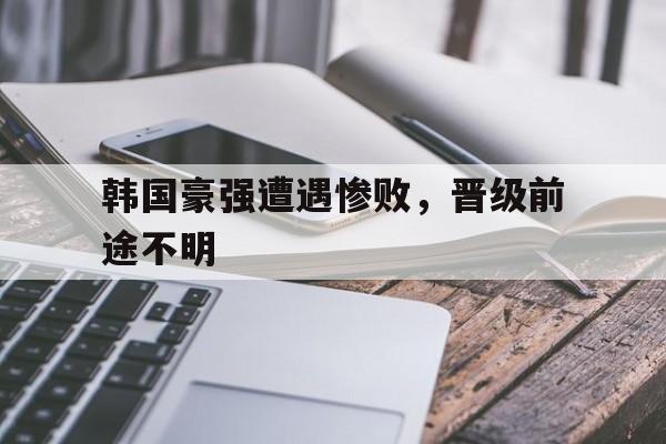 关于韩国豪强遭遇惨败，晋级前途不明的信息