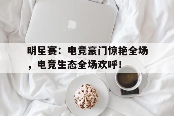 明星赛：电竞豪门惊艳全场，电竞生态全场欢呼！