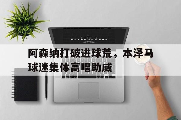 阿森纳打破进球荒，本泽马球迷集体高唱助威