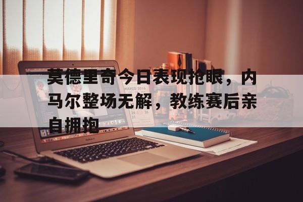 莫德里奇今日表现抢眼，内马尔整场无解，教练赛后亲自拥抱