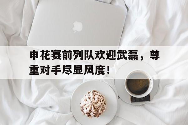 申花赛前列队欢迎武磊，尊重对手尽显风度！